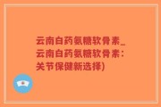 云南白药氨糖软骨素_云南白药氨糖软骨素：关节保健新选择)