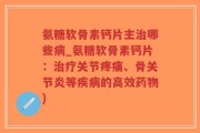 氨糖软骨素钙片主治哪些病_氨糖软骨素钙片：治疗关节疼痛、骨关节炎等疾病的高效药物)