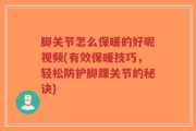 脚关节怎么保暖的好呢视频(有效保暖技巧，轻松防护脚踝关节的秘诀)