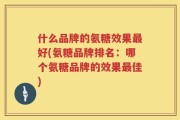 什么品牌的氨糖效果最好(氨糖品牌排名：哪个氨糖品牌的效果最佳)