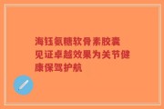 海钰氨糖软骨素胶囊 见证卓越效果为关节健康保驾护航