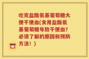 吃完盐酸氨基葡萄糖大便干便血(食用盐酸氨基葡萄糖导致干便血？必须了解的原因和预防方法！)