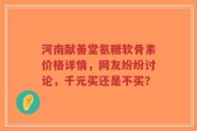 河南献善堂氨糖软骨素价格详情，网友纷纷讨论，千元买还是不买？