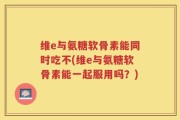 维e与氨糖软骨素能同时吃不(维e与氨糖软骨素能一起服用吗？)