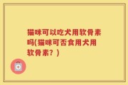 猫咪可以吃犬用软骨素吗(猫咪可否食用犬用软骨素？)