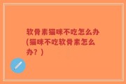 软骨素猫咪不吃怎么办(猫咪不吃软骨素怎么办？)