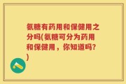 氨糖有药用和保健用之分吗(氨糖可分为药用和保健用，你知道吗？)