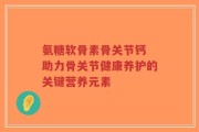 氨糖软骨素骨关节钙 助力骨关节健康养护的关键营养元素