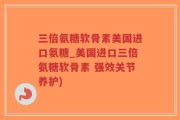 三倍氨糖软骨素美国进口氨糖_美国进口三倍氨糖软骨素 强效关节养护)