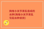 胸椎小关节紊乱造成的水肿(胸椎小关节紊乱引起水肿症状)