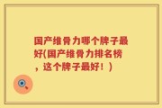 国产维骨力哪个牌子最好(国产维骨力排名榜，这个牌子最好！)