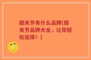 膝关节有什么品牌(膝关节品牌大全，让你轻松选择！)