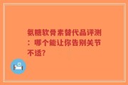 氨糖软骨素替代品评测：哪个能让你告别关节不适？