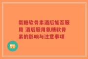 氨糖软骨素酒后能否服用 酒后服用氨糖软骨素的影响与注意事项