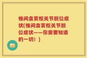 椎间盘寰枢关节脱位症状(椎间盘寰枢关节脱位症状——你需要知道的一切！)