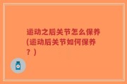 运动之后关节怎么保养(运动后关节如何保养？)