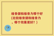 维骨健和维骨力哪个好(比较维骨健和维骨力，哪个效果更好？)