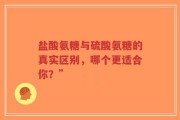 盐酸氨糖与硫酸氨糖的真实区别，哪个更适合你？”