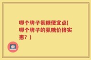 哪个牌子氨糖便宜点(哪个牌子的氨糖价格实惠？)