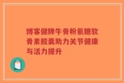 博客健牌牛骨粉氨糖软骨素胶囊助力关节健康与活力提升