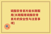 硫酸软骨素片能长期服用(长期服用硫酸软骨素片的安全性与注意事项)