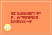 进口氨基葡萄糖软骨碎片：关节痛的终结者，滋润你的每一步