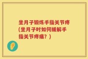坐月子锻炼手指关节疼(坐月子时如何缓解手指关节疼痛？)