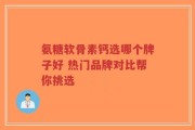 氨糖软骨素钙选哪个牌子好 热门品牌对比帮你挑选
