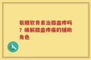 氨糖软骨素治膝盖疼吗？缓解膝盖疼痛的辅助角色