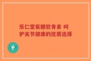 乐仁堂氨糖软骨素 呵护关节健康的优质选择
