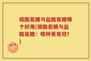 硫酸氨糖与盐酸氨糖哪个好用(硫酸氨糖与盐酸氨糖：哪种更有效？)