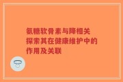 氨糖软骨素与降相关 探索其在健康维护中的作用及关联