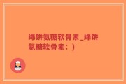 绿饼氨糖软骨素_绿饼氨糖软骨素：)
