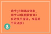 瑞士gd氨糖软骨素_瑞士GD氨糖软骨素：高效关节保健，改善关节灵活度)
