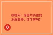 氨糖大：保健与药用的本质差异，你了解吗？