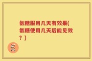 氨糖服用几天有效果(氨糖使用几天后能见效？)