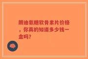 朗迪氨糖软骨素片价格，你真的知道多少钱一盒吗？