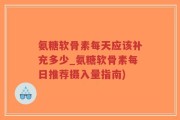 氨糖软骨素每天应该补充多少_氨糖软骨素每日推荐摄入量指南)