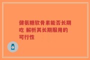 健氨糖软骨素能否长期吃 解析其长期服用的可行性