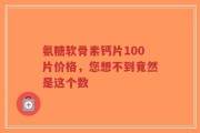 氨糖软骨素钙片100片价格，您想不到竟然是这个数
