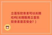 立喜乐软骨素可以长期吃吗(长期服用立喜乐软骨素是否安全？)