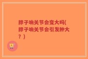 脖子响关节会变大吗(脖子响关节会引发肿大？)