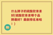什么牌子的硫酸软骨素好(硫酸软骨素哪个品牌最好？最新排名来啦！)