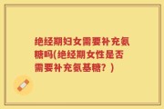 绝经期妇女需要补充氨糖吗(绝经期女性是否需要补充氨基糖？)
