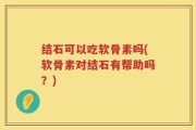 结石可以吃软骨素吗(软骨素对结石有帮助吗？)