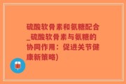 硫酸软骨素和氨糖配合_硫酸软骨素与氨糖的协同作用：促进关节健康新策略)