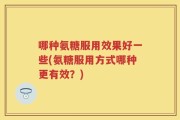 哪种氨糖服用效果好一些(氨糖服用方式哪种更有效？)