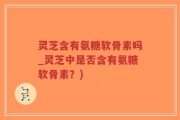 灵芝含有氨糖软骨素吗_灵芝中是否含有氨糖软骨素？)