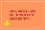 维骨力与维生素一起吃吗(一起使用维骨力和维生素是否可行？)