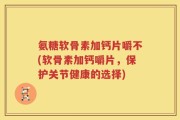 氨糖软骨素加钙片嚼不(软骨素加钙嚼片，保护关节健康的选择)